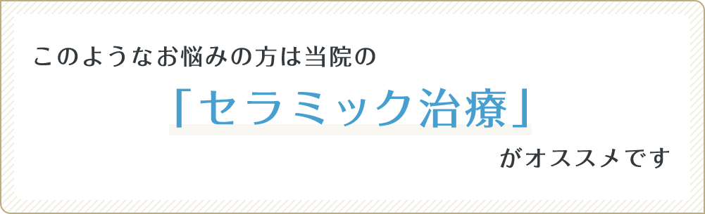 このようなお悩みの方は当院の「セラミック治療」がオススメです