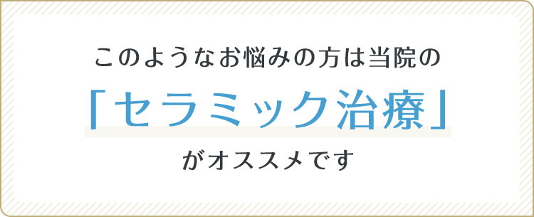 このようなお悩みの方は当院の「セラミック治療」がオススメです