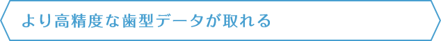 より高精度な歯型データが取れる