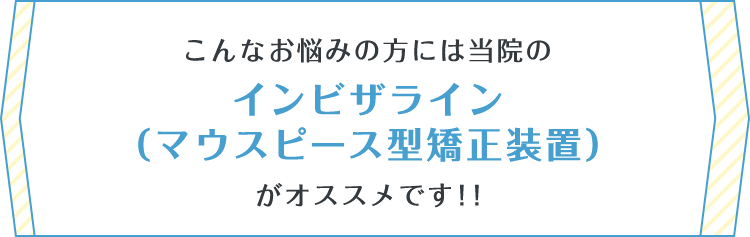 こんなお悩みの方には当院のインビザライン（マウスピース型矯正装置）がオススメです！！