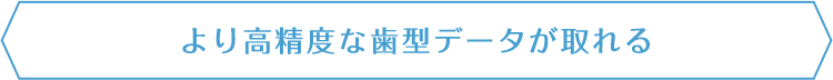 より高精度な歯型データが取れる